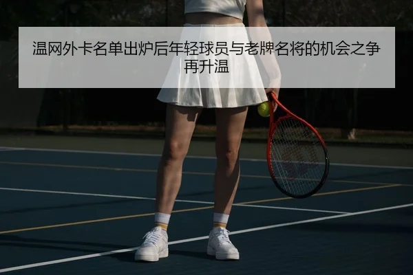 温网外卡名单出炉后年轻球员与老牌名将的机会之争再升温